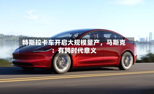 特斯拉卡车开启大规模量产，马斯克：有跨时代意义-第2张图片