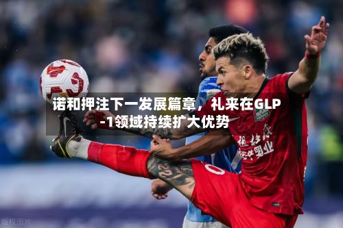 诺和押注下一发展篇章，礼来在GLP‑1领域持续扩大优势