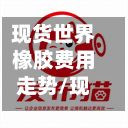 现货世界橡胶费用走势/现货世界橡胶费用走势图