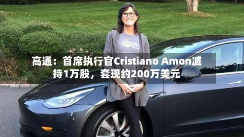 高通：首席执行官Cristiano Amon减持1万股	，套现约200万美元-第3张图片