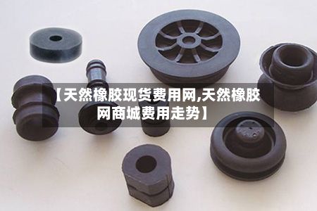 【天然橡胶现货费用网,天然橡胶网商城费用走势】