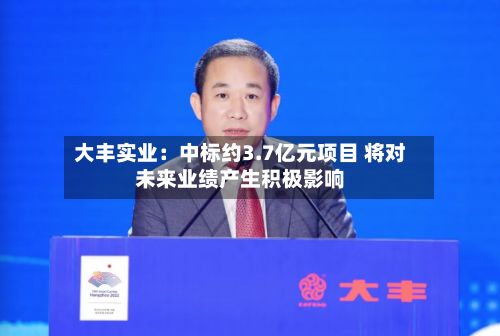 大丰实业：中标约3.7亿元项目 将对未来业绩产生积极影响-第2张图片