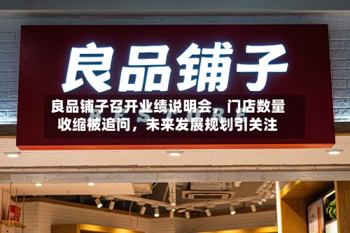 良品铺子召开业绩说明会，门店数量收缩被追问	，未来发展规划引关注-第1张图片