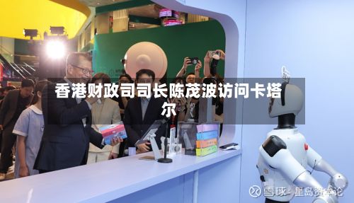 香港财政司司长陈茂波访问卡塔尔-第2张图片
