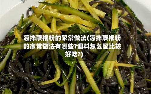 凉拌蕨根粉的家常做法(凉拌蕨根粉的家常做法有哪些?调料怎么配比较好吃?)