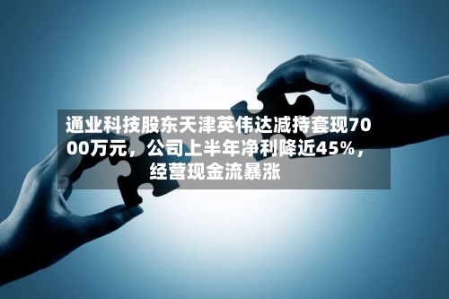 通业科技股东天津英伟达减持套现7000万元，公司上半年净利降近45%，经营现金流暴涨-第2张图片