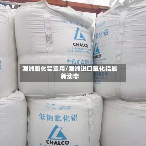 澳洲氧化铝费用/澳洲进口氧化铝最新动态-第2张图片