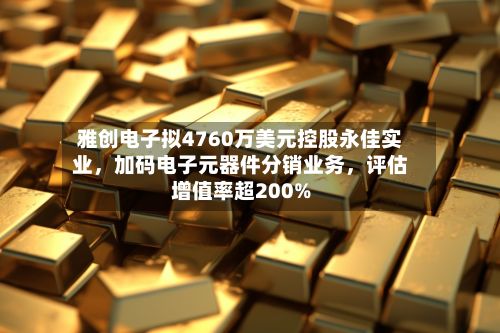 雅创电子拟4760万美元控股永佳实业，加码电子元器件分销业务	，评估增值率超200%-第3张图片