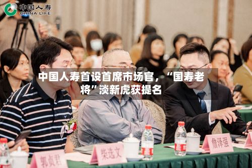 中国人寿首设首席市场官，“国寿老将”淡新虎获提名-第2张图片
