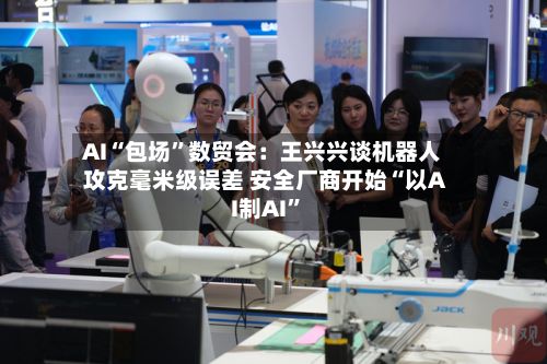 AI“包场”数贸会：王兴兴谈机器人攻克毫米级误差 安全厂商开始“以AI制AI	”-第2张图片