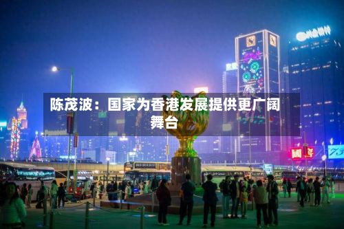 陈茂波：国家为香港发展提供更广阔舞台