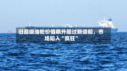 旧超级油轮价值飙升超过新造船	，市场陷入“疯狂”-第2张图片