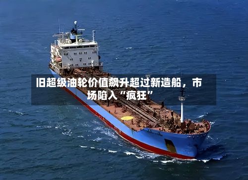 旧超级油轮价值飙升超过新造船，市场陷入“疯狂	”-第3张图片