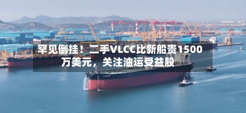 罕见倒挂！二手VLCC比新船贵1500万美元，关注油运受益股-第2张图片