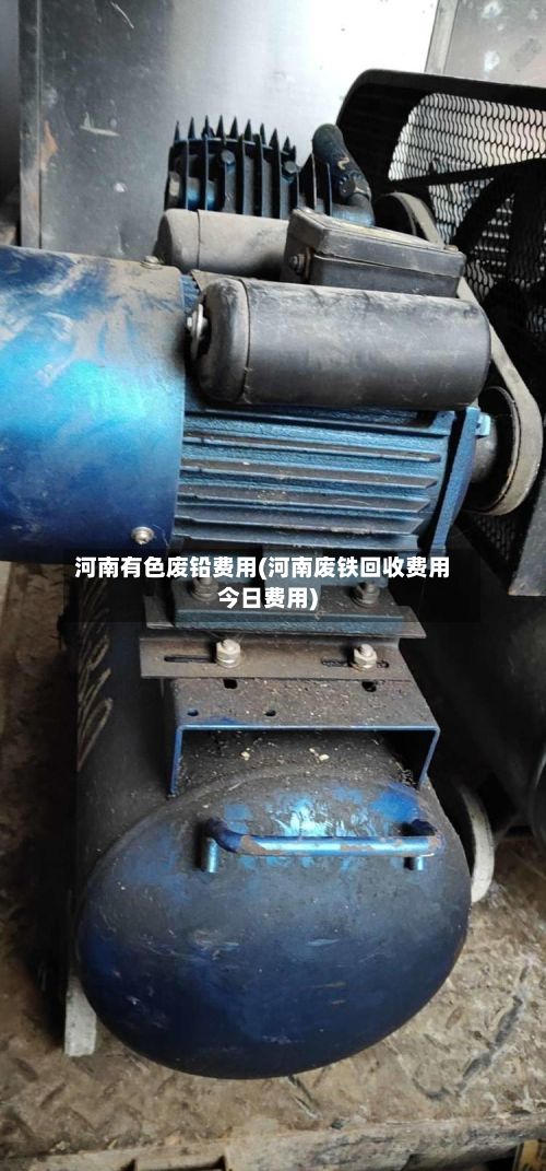 河南有色废铅费用(河南废铁回收费用今日费用)