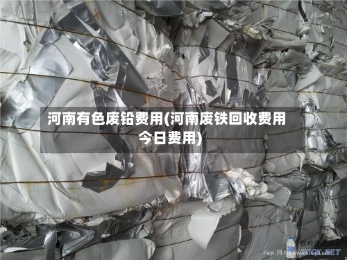河南有色废铅费用(河南废铁回收费用今日费用)-第2张图片