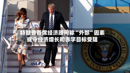 特朗普首席经济顾问称“外部”因素或令经济增长和赤字目标受阻-第2张图片