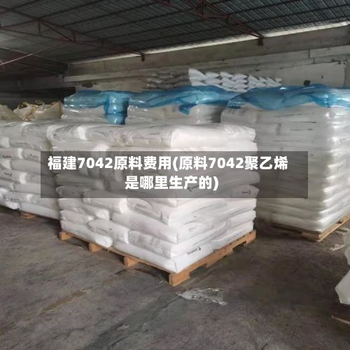 福建7042原料费用(原料7042聚乙烯是哪里生产的)