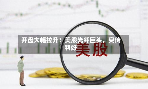 开盘大幅拉升！美股光纤巨头	，突传利好-第2张图片
