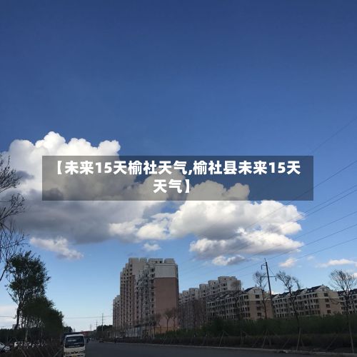 【未来15天榆社天气,榆社县未来15天天气】-第3张图片