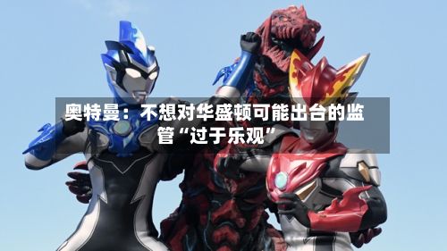 奥特曼：不想对华盛顿可能出台的监管“过于乐观”-第2张图片
