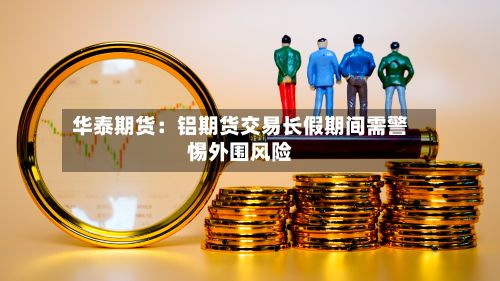 华泰期货：铝期货交易长假期间需警惕外围风险-第1张图片