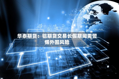 华泰期货：铝期货交易长假期间需警惕外围风险-第2张图片
