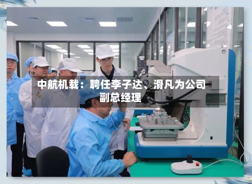 中航机载：聘任李子达	、滑凡为公司副总经理-第1张图片
