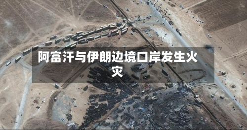 阿富汗与伊朗边境口岸发生火灾