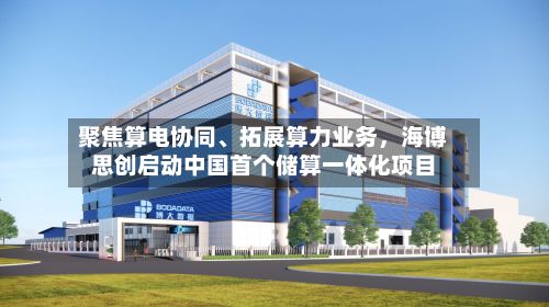 聚焦算电协同、拓展算力业务，海博思创启动中国首个储算一体化项目-第1张图片