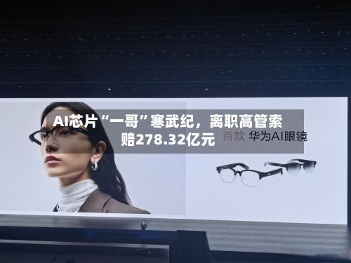AI芯片“一哥”寒武纪，离职高管索赔278.32亿元-第2张图片