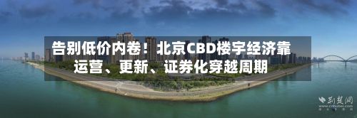 告别低价内卷！北京CBD楼宇经济靠运营、更新、证券化穿越周期-第2张图片