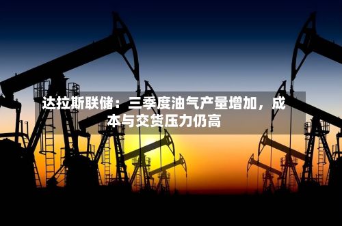 达拉斯联储：三季度油气产量增加，成本与交货压力仍高