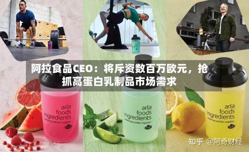阿拉食品CEO：将斥资数百万欧元	，抢抓高蛋白乳制品市场需求-第2张图片