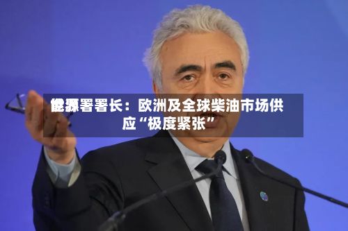 世界能源署署长：欧洲及全球柴油市场供应“极度紧张”-第2张图片