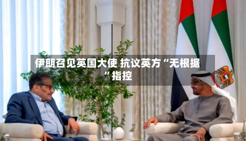 伊朗召见英国大使 抗议英方“无根据”指控-第3张图片