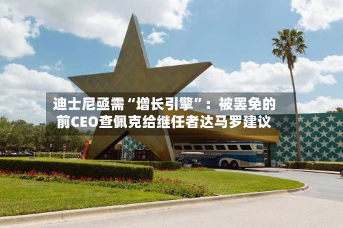 迪士尼亟需“增长引擎	”：被罢免的前CEO查佩克给继任者达马罗建议-第1张图片