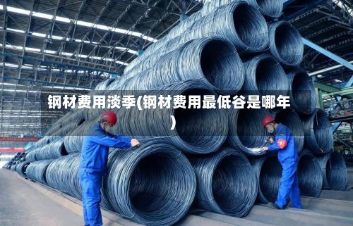 钢材费用淡季(钢材费用最低谷是哪年)-第3张图片