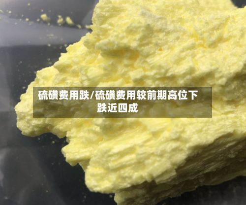 硫磺费用跌/硫磺费用较前期高位下跌近四成-第2张图片