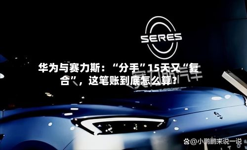 华为与赛力斯：“分手”15天又“复合	”，这笔账到底怎么算？-第1张图片