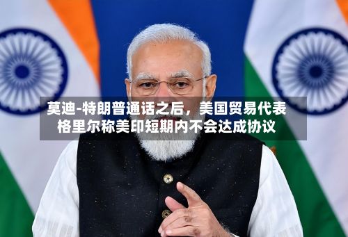 莫迪‑特朗普通话之后，美国贸易代表格里尔称美印短期内不会达成协议-第2张图片