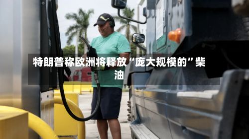 特朗普称欧洲将释放“庞大规模的”柴油-第3张图片