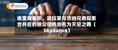埃里森表示，派拉蒙与华纳兄弟探索合并后的新公司将命名为天空之舞（Skydance）