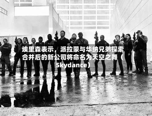 埃里森表示，派拉蒙与华纳兄弟探索合并后的新公司将命名为天空之舞（Skydance）-第2张图片