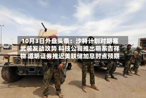 10月3日外盘头条：沙特计划对胡塞武装发动攻势 科技公司推出萌系吉祥物 道明证券推迟美联储加息时点预期-第1张图片