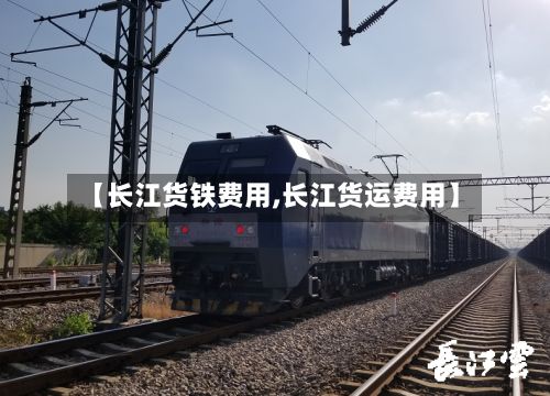 【长江货铁费用,长江货运费用】-第2张图片
