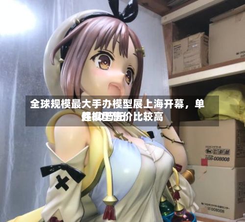 全球规模最大手办模型展上海开幕，单件模型售价比较高超30万元-第3张图片