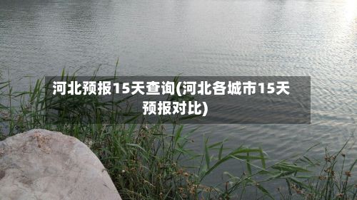 河北预报15天查询(河北各城市15天预报对比)