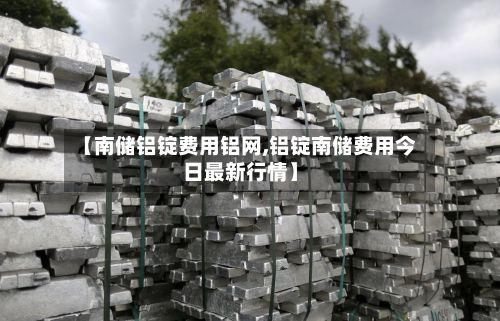 【南储铝锭费用铝网,铝锭南储费用今日最新行情】