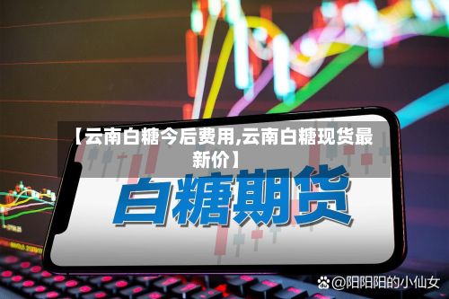【云南白糖今后费用,云南白糖现货最新价】